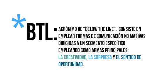 BTL: acrónimo de "below the line" Consiste en emplear formas de comunicacción no masivas, dirigidas a un segmento específico, empleando como recursos principales la creatividad, la sorpresa y el sentido de oportunidad